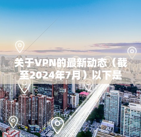 关于VPN的最新动态（截至2024年7月）以下是一些关键信息，涵盖技术、政策和使用建议
