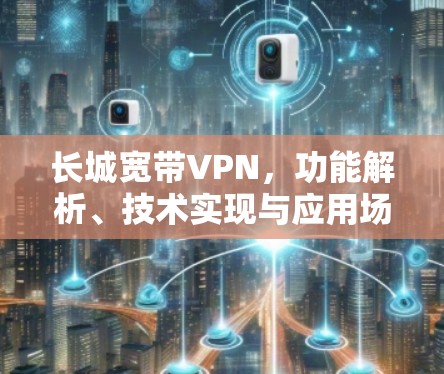 长城宽带VPN,功能解析、技术实现与应用场景探讨