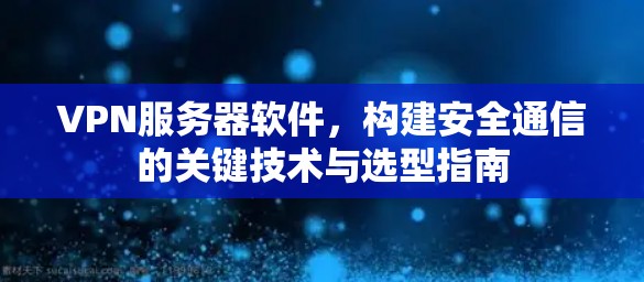 VPN服务器软件，构建安全通信的关键技术与选型指南