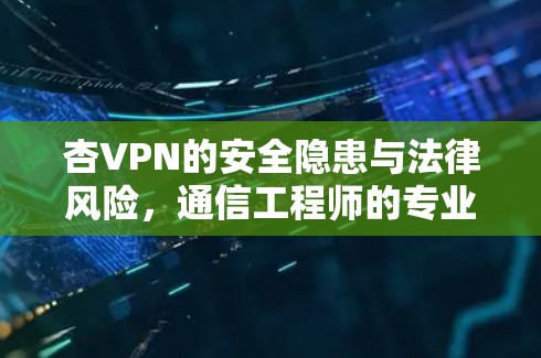 杏VPN的安全隐患与法律风险,通信工程师的专业分析