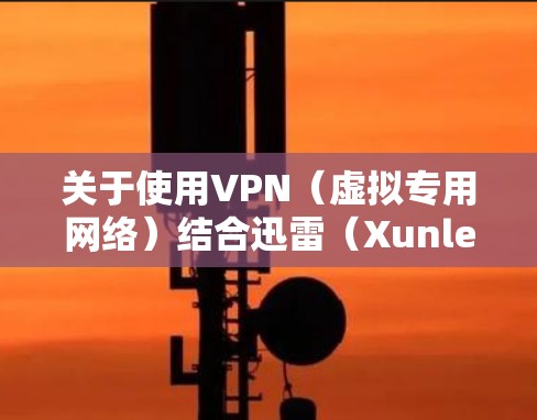 关于使用VPN（虚拟专用网络）结合迅雷（Xunlei）下载的问题，以下是关键信息和注意事项