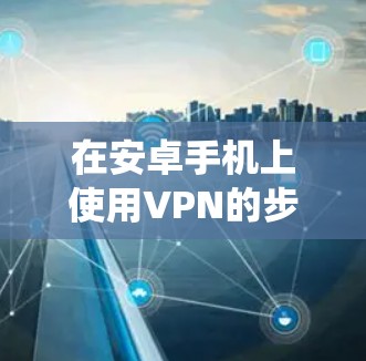 在安卓手机上使用VPN的步骤如下,适用于大多数安卓设备(不同品牌和系统版本可能略有差异)