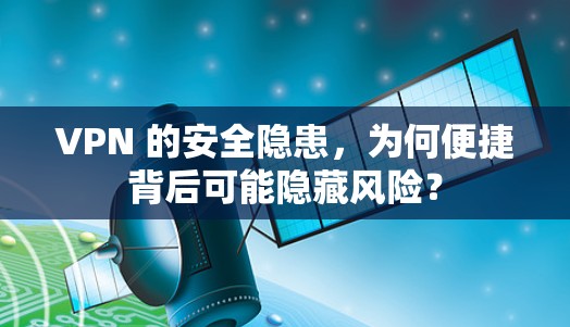 VPN 的安全隐患，为何便捷背后可能隐藏风险？