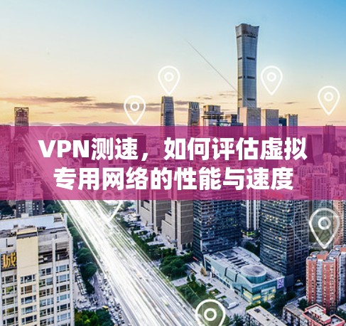 VPN测速，如何评估虚拟专用网络的性能与速度